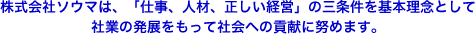 株式会社ソウマは、「仕事、人材、正しい経営」の三条件を基本理念として社業の発展をもって社会への貢献に努めます。